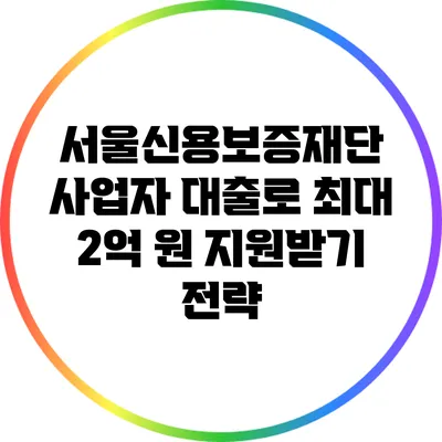 서울신용보증재단 사업자 대출로 최대 2억 원 지원받기 전략