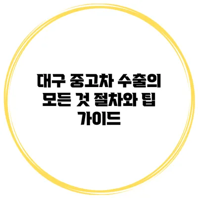대구 중고차 수출의 모든 것: 절차와 팁 가이드