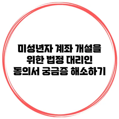 미성년자 계좌 개설을 위한 법정 대리인 동의서: 궁금증 해소하기
