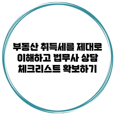 부동산 취득세를 제대로 이해하고 법무사 상담 체크리스트 확보하기