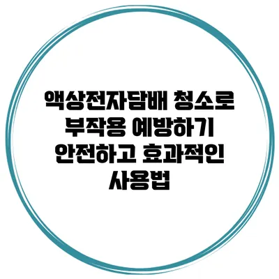 액상전자담배 청소로 부작용 예방하기: 안전하고 효과적인 사용법
