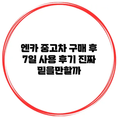 엔카 중고차 구매 후 7일 사용 후기: 진짜 믿을만할까?