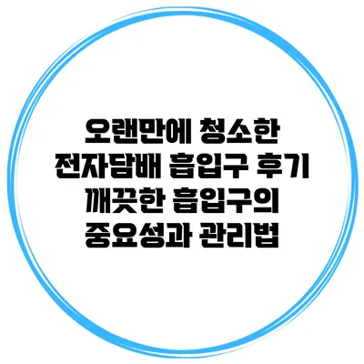 오랜만에 청소한 전자담배 흡입구 후기: 깨끗한 흡입구의 중요성과 관리법