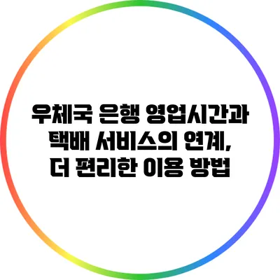 우체국 은행 영업시간과 택배 서비스의 연계, 더 편리한 이용 방법
