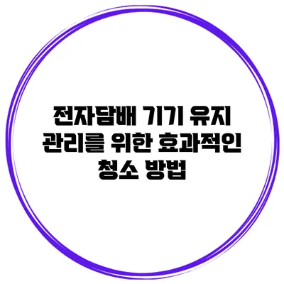 전자담배 기기 유지 관리를 위한 효과적인 청소 방법