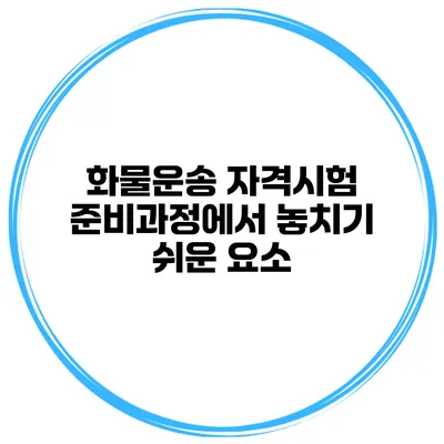 화물운송 자격시험 준비과정에서 놓치기 쉬운 요소